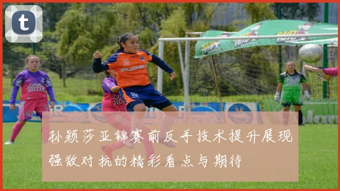 孙颖莎亚锦赛前反手技术提升展现强敌对抗的精彩看点与期待