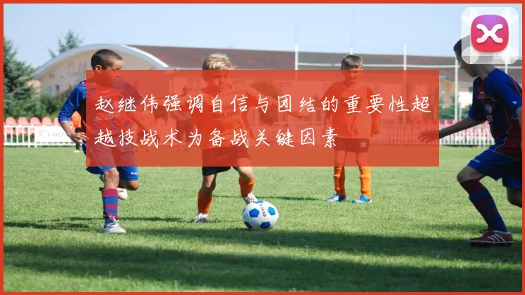 赵继伟强调自信与团结的重要性超越技战术为备战关键因素