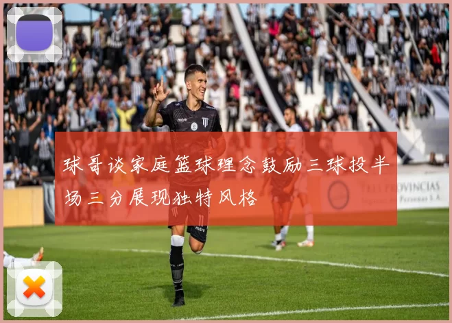 球哥谈家庭篮球理念鼓励三球投半场三分展现独特风格