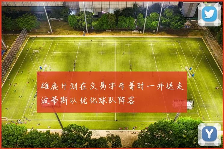 雄鹿计划在交易字母哥时一并送走波蒂斯以优化球队阵容