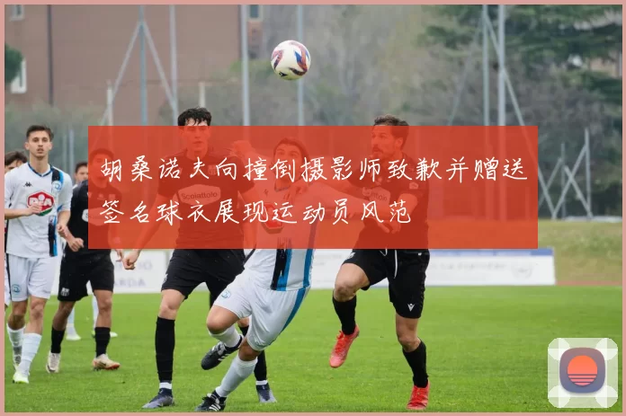 胡桑诺夫向撞倒摄影师致歉并赠送签名球衣展现运动员风范