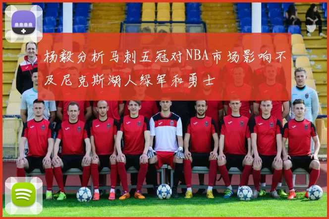 杨毅分析马刺五冠对NBA市场影响不及尼克斯湖人绿军和勇士