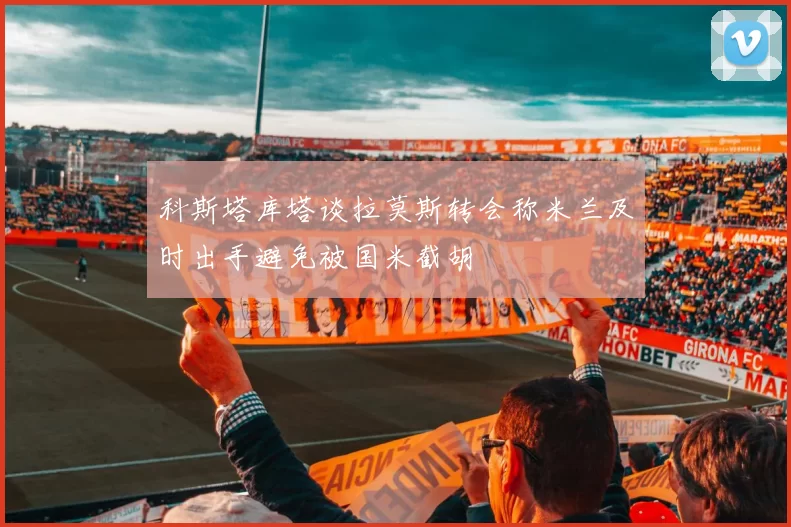 科斯塔库塔谈拉莫斯转会称米兰及时出手避免被国米截胡