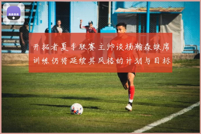 开拓者夏季联赛主帅谈杨瀚森缺席训练仍将延续其风格的计划与目标