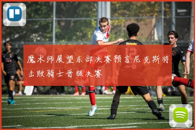 魔术师展望东部决赛预言尼克斯将击败骑士晋级决赛
