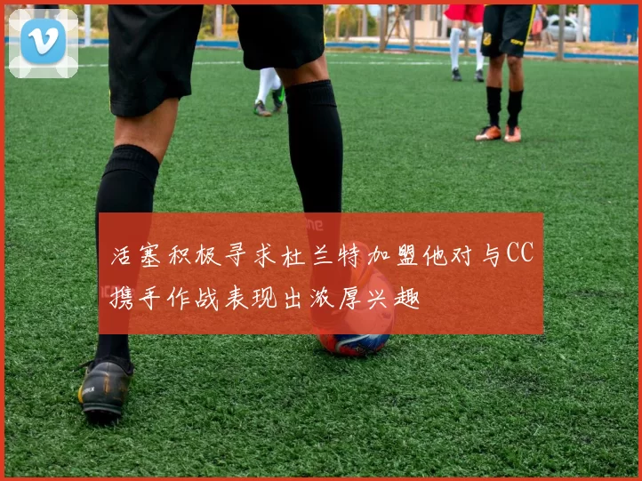 活塞积极寻求杜兰特加盟他对与CC携手作战表现出浓厚兴趣