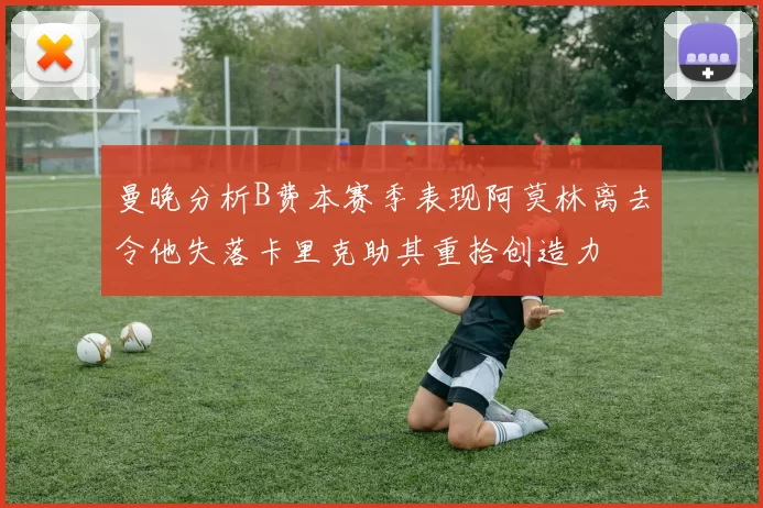 曼晚分析B费本赛季表现阿莫林离去令他失落卡里克助其重拾创造力