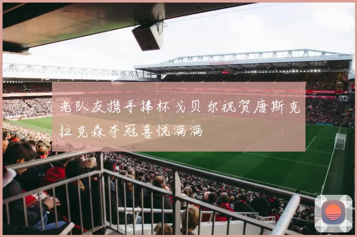老队友携手捧杯戈贝尔祝贺唐斯克拉克森夺冠喜悦满满