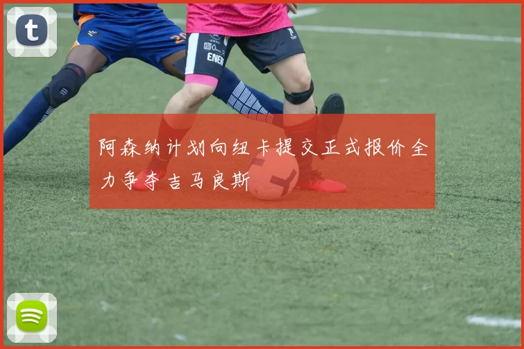 阿森纳计划向纽卡提交正式报价全力争夺吉马良斯