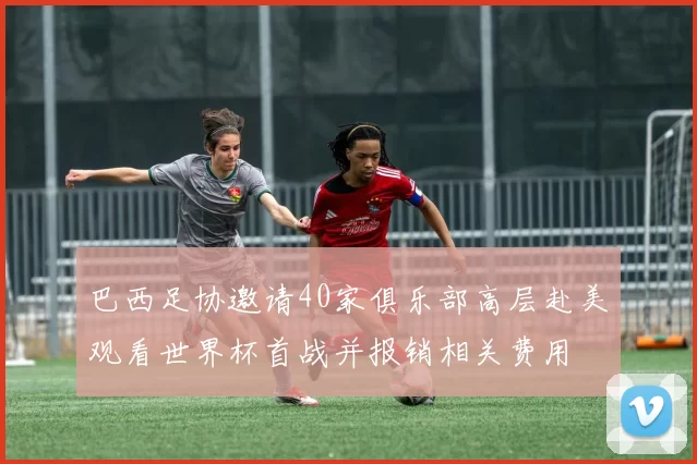 巴西足协邀请40家俱乐部高层赴美观看世界杯首战并报销相关费用