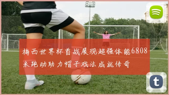 梅西世界杯首战展现超强体能6808米跑动助力帽子戏法成就传奇
