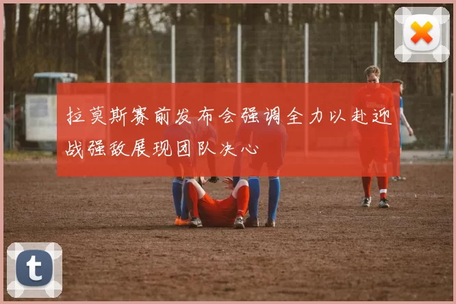 拉莫斯赛前发布会强调全力以赴迎战强敌展现团队决心