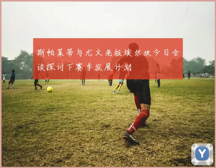 斯帕莱蒂与尤文老板埃尔坎今日会谈探讨下赛季发展计划