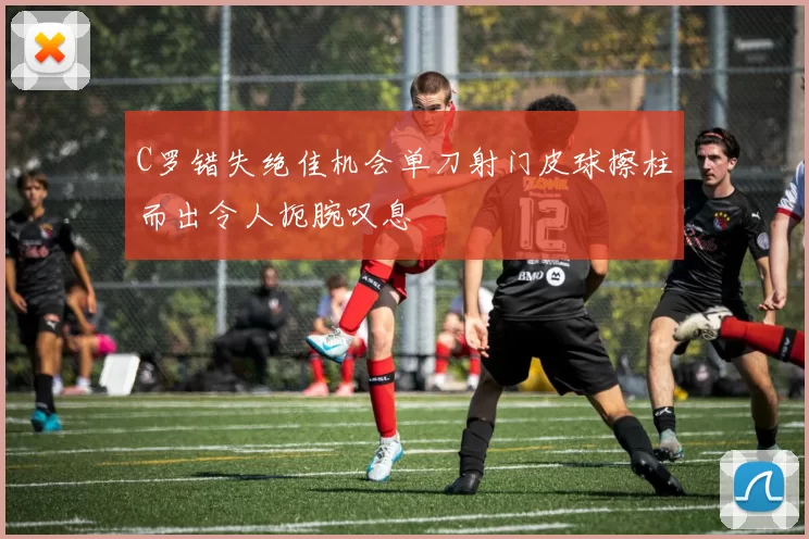 C罗错失绝佳机会单刀射门皮球擦柱而出令人扼腕叹息