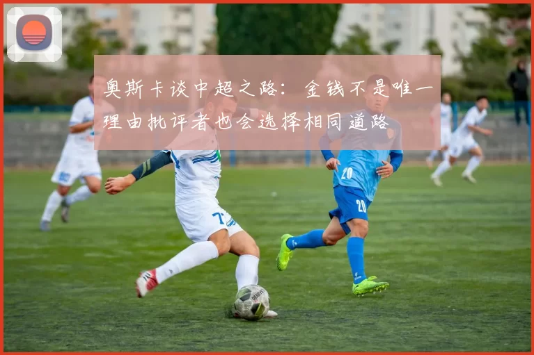 奥斯卡谈中超之路：金钱不是唯一理由批评者也会选择相同道路