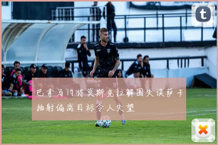 巴拿马门将莫斯克拉解围失误萨卡抽射偏离目标令人失望