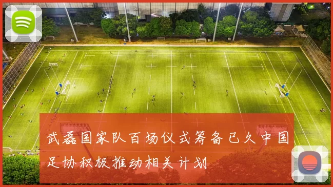 武磊国家队百场仪式筹备已久中国足协积极推动相关计划