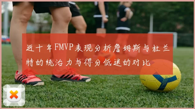 近十年FMVP表现分析詹姆斯与杜兰特的统治力与得分低迷的对比
