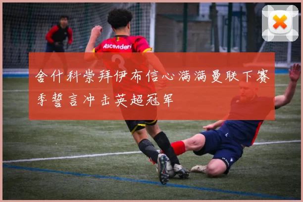 舍什科崇拜伊布信心满满曼联下赛季誓言冲击英超冠军