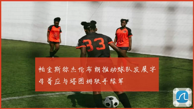 帕金斯称杰伦布朗推动球队发展字母哥应与塔图姆联手绿军