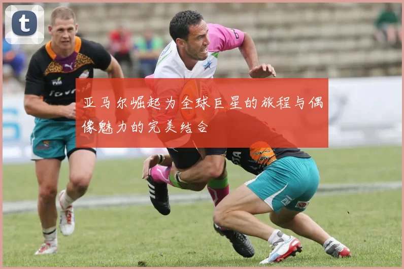 亚马尔崛起为全球巨星的旅程与偶像魅力的完美结合