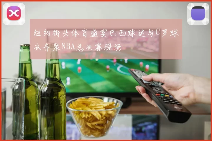 纽约街头体育盛宴巴西球迷与C罗球衣齐聚NBA总决赛现场