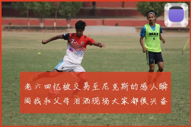 老六回忆被交易至尼克斯的感人瞬间我和父母泪洒现场大家都很兴奋