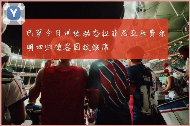 巴萨今日训练动态拉菲尼亚和费尔明回归德容因故缺席