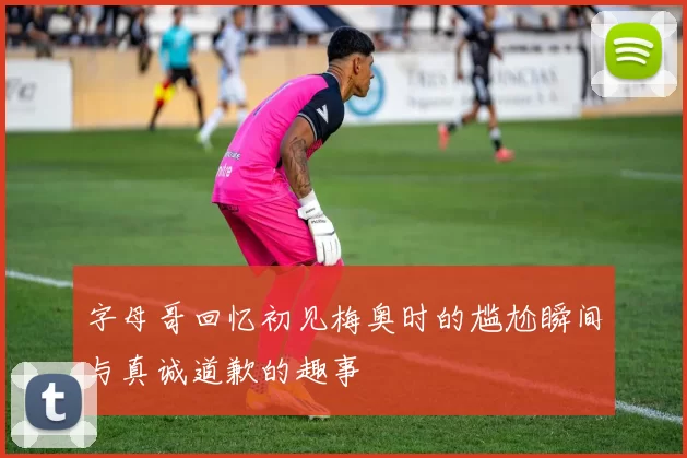 字母哥回忆初见梅奥时的尴尬瞬间与真诚道歉的趣事