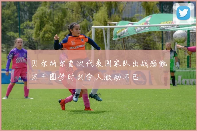 贝尔纳尔首次代表国家队出战感慨万千圆梦时刻令人激动不已