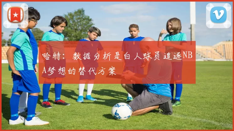 哈特：数据分析是白人球员追逐NBA梦想的替代方案