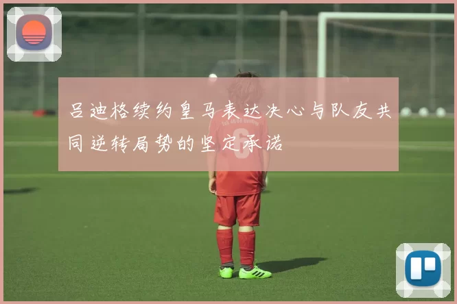 吕迪格续约皇马表达决心与队友共同逆转局势的坚定承诺