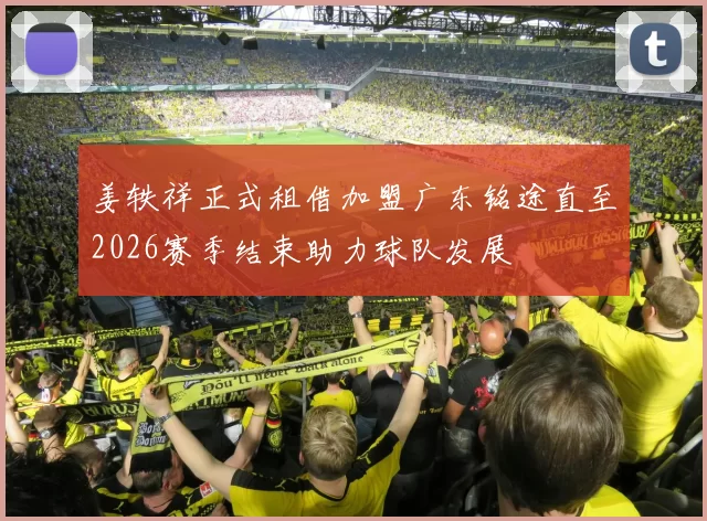 姜轶祥正式租借加盟广东铭途直至2026赛季结束助力球队发展