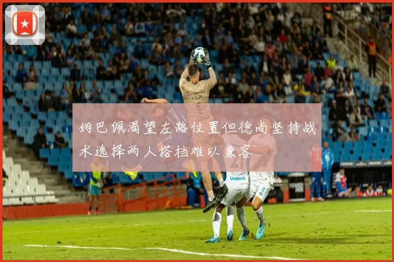 姆巴佩渴望左路位置但德尚坚持战术选择两人搭档难以兼容